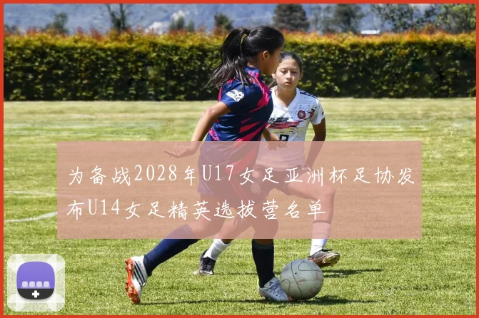 为备战2028年U17女足亚洲杯足协发布U14女足精英选拔营名单