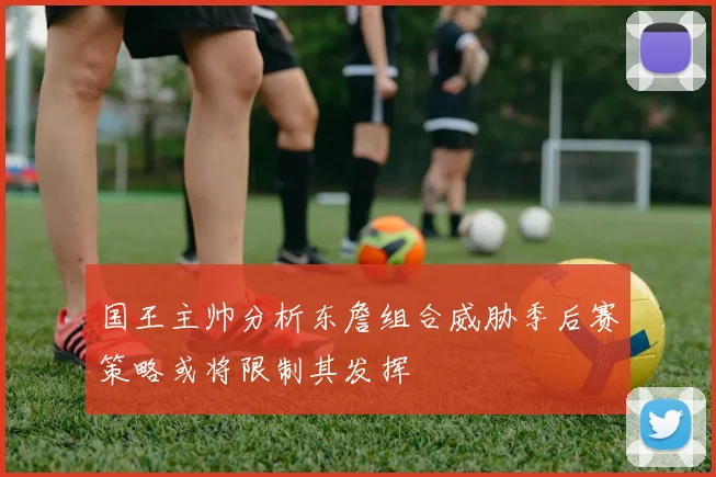 国王主帅分析东詹组合威胁季后赛策略或将限制其发挥
