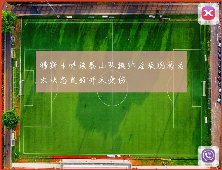穆斯卡特谈泰山队换帅后表现蒋光太状态良好并未受伤