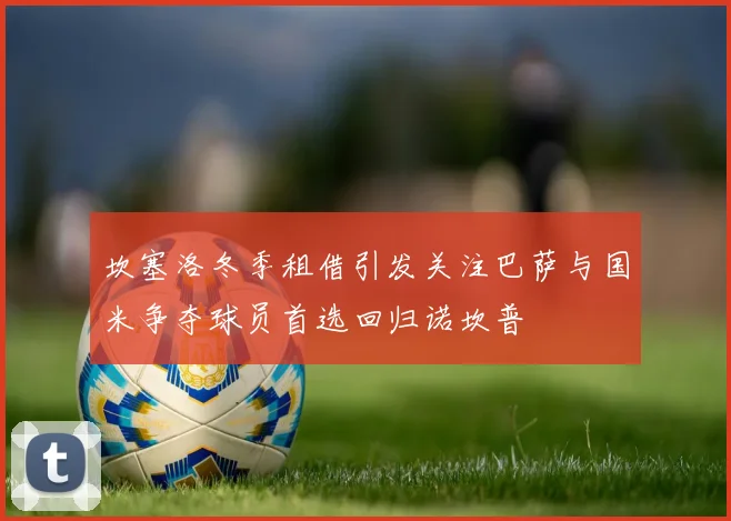 坎塞洛冬季租借引发关注巴萨与国米争夺球员首选回归诺坎普