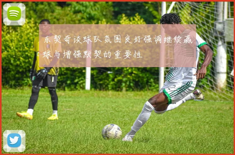东契奇谈球队氛围良好强调继续赢球与增强默契的重要性