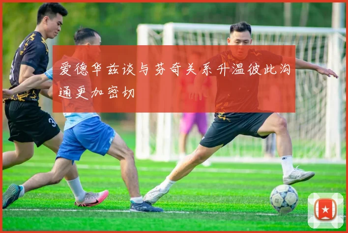 爱德华兹谈与芬奇关系升温彼此沟通更加密切
