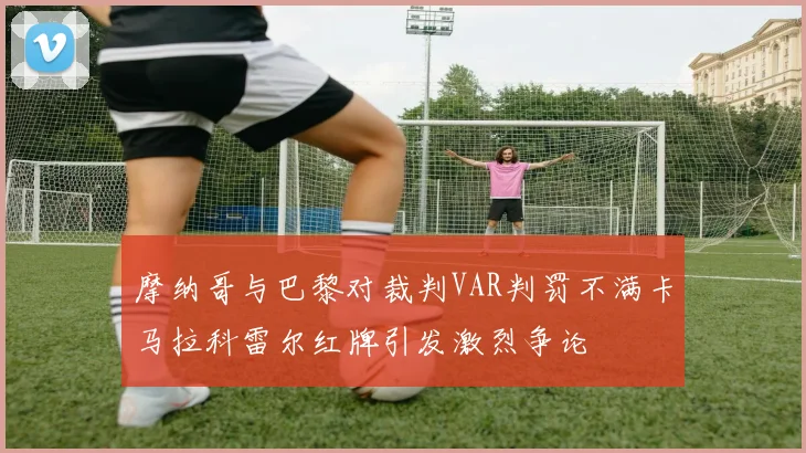 摩纳哥与巴黎对裁判VAR判罚不满卡马拉科雷尔红牌引发激烈争论