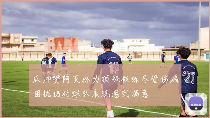 瓜帅赞阿莫林为顶级教练尽管伤病困扰仍对球队表现感到满意