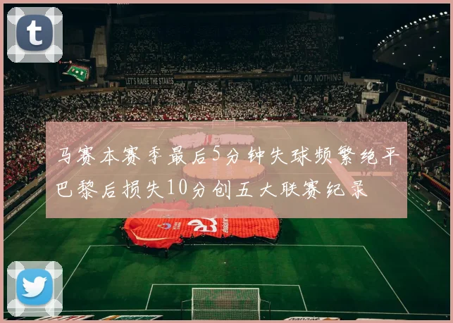 马赛本赛季最后5分钟失球频繁绝平巴黎后损失10分创五大联赛纪录