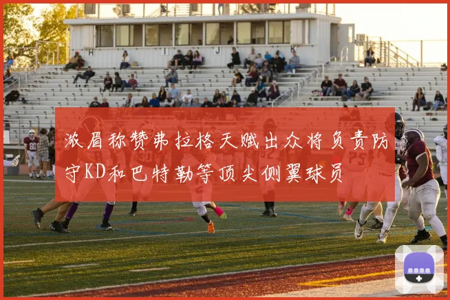 浓眉称赞弗拉格天赋出众将负责防守KD和巴特勒等顶尖侧翼球员