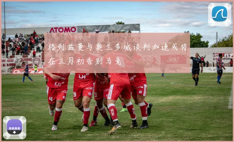 格列兹曼与奥兰多城谈判加速或将在三月初告别马竞