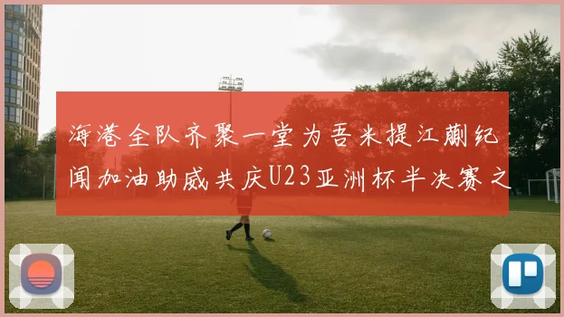 海港全队齐聚一堂为吾米提江蒯纪闻加油助威共庆U23亚洲杯半决赛之夜