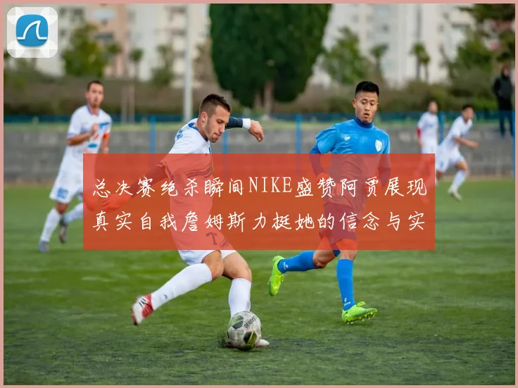 总决赛绝杀瞬间NIKE盛赞阿贾展现真实自我詹姆斯力挺她的信念与实力