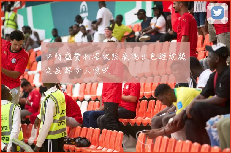 怀特盛赞科塔攻防表现出色连续稳定发挥令人惊叹