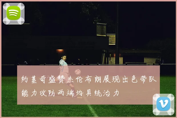 约基奇盛赞杰伦布朗展现出色带队能力攻防两端均具统治力