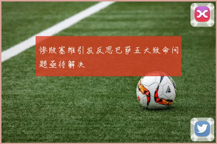 惨败塞维引发反思巴萨五大致命问题亟待解决