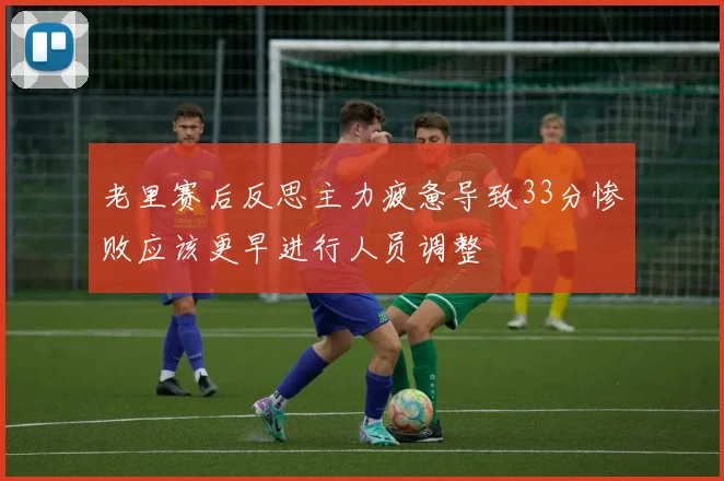 老里赛后反思主力疲惫导致33分惨败应该更早进行人员调整
