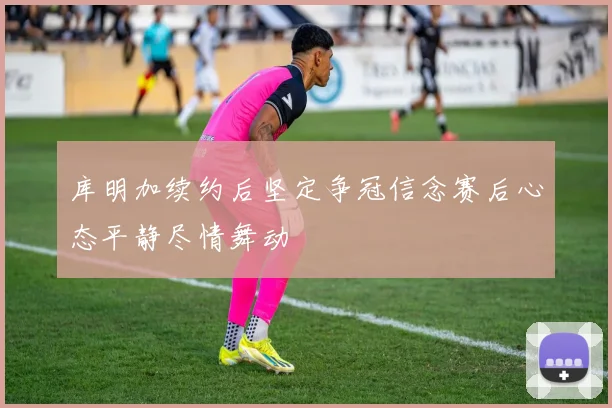 库明加续约后坚定争冠信念赛后心态平静尽情舞动