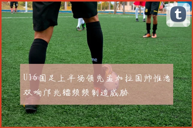 U16国足上半场领先孟加拉国帅惟浩双响邝兆镭频频制造威胁