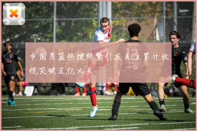 中国男篮热搜频繁引发关注累计收视突破五亿大关
