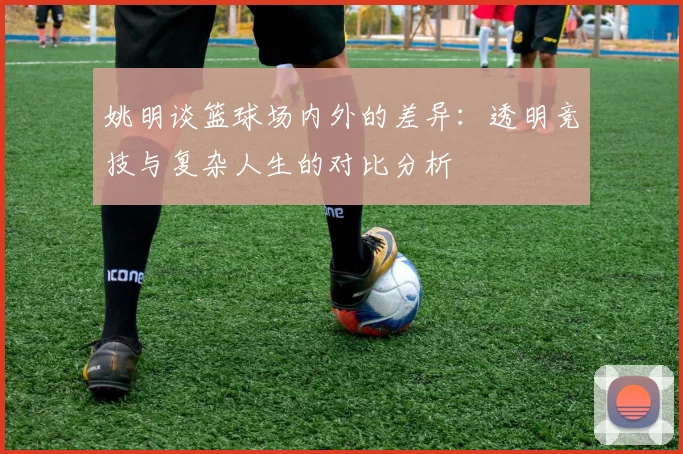 姚明谈篮球场内外的差异：透明竞技与复杂人生的对比分析